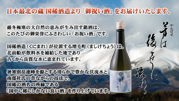 日本最北の蔵　国稀酒造より「御祝い酒」をお届けいたします。厳冬極寒の大自然の恵みが生み出す銘酒は、このたびの御栄誉にふさわしい「お祝い酒」です。国稀酒造（くにまれ）が位置する増毛町（ましけちょう）は、北前船が飲料水を補給した地であり古くから良質な水に恵まれています。暑寒別岳連峰を源とする清らかで豊かな伏流水と南部社氏の昔ながらの技法で、国稀の酒名の所縁である「国中に稀にしかない良い酒」を作り上げています。